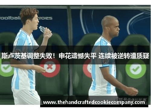 斯卢茨基调整失败！申花遗憾失平 连续被逆转遭质疑
